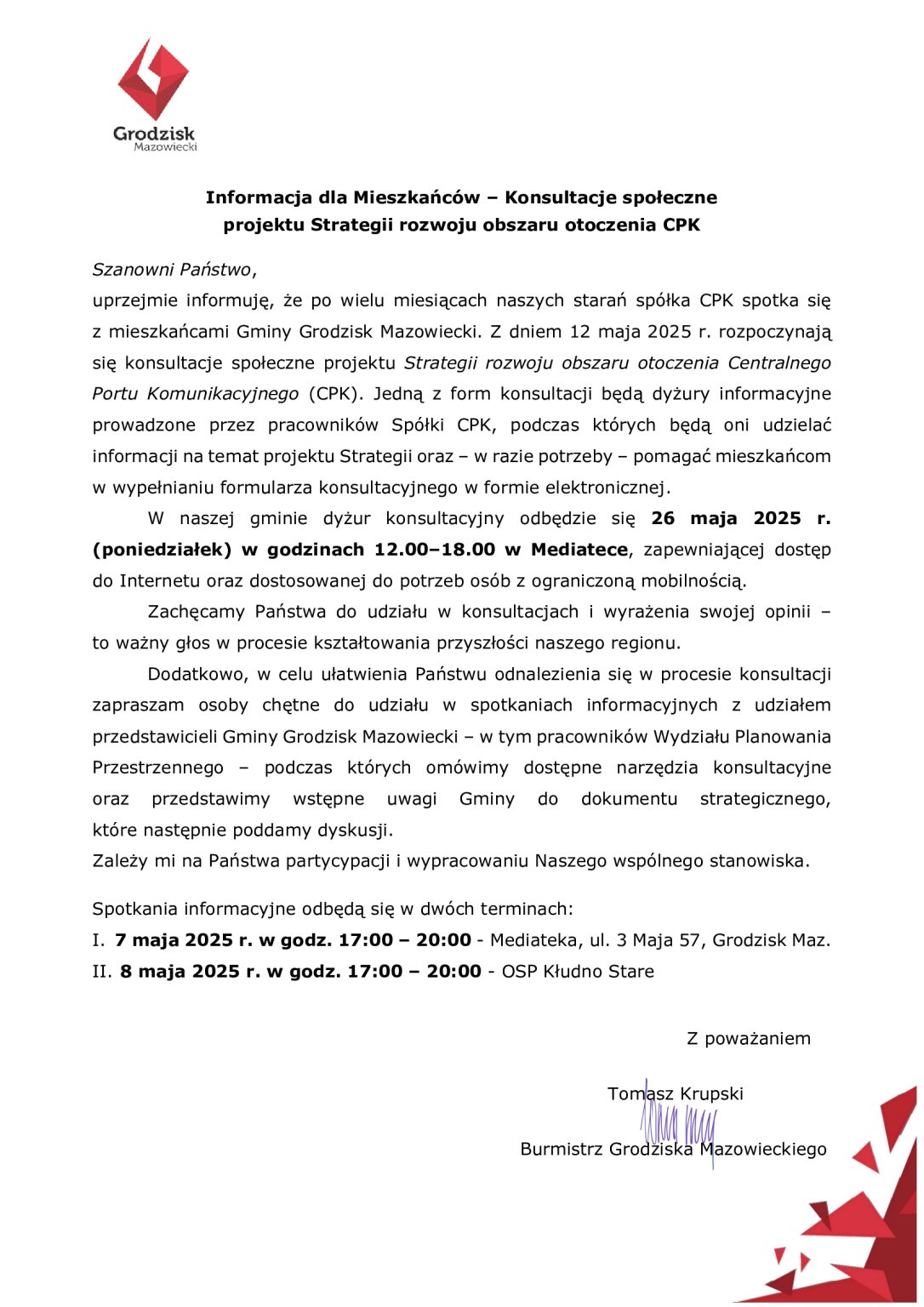 Grodzisk Mazowiecki Informacja dla Mieszkańców - Konsultacje społeczne projektu Strategii rozwoju obszaru otoczenia CPK Szanowni Państwo, uprzejmie informuję, że po wielu miesiącach naszych starań spółka CPK spotka się z mieszkańcami Gminy Grodzisk Mazowiecki. Z dniem 12 maja 2025 r. rozpoczynają się konsultacje społeczne projektu Strategii rozwoju obszaru otoczenia Centralnego Portu Komunikacyjnego (CPK). Jedną z form konsultacji będą dyżury informacyjne prowadzone przez pracowników Spółki CPK, podczas których będą oni udzielać informacji na temat projektu Strategii oraz - w razie potrzeby - pomagać mieszkańcom w wypełnianiu formularza konsultacyjnego w formie elektronicznej. W naszej gminie dyżur konsultacyjny odbędzie się 26 maja 2025 r. (poniedziałek) w godzinach 12.00-18.00 w Mediatece, zapewniającej dostęp do Internetu oraz dostosowanej do potrzeb osób z ograniczoną mobilnością. Zachęcamy Państwa do udziału w konsultacjach i wyrażenia swojej opinii to ważny głos w procesie kształtowania przyszłości naszego regionu. Dodatkowo, w celu ułatwienia Państwu odnalezienia się w procesie konsultacji zapraszam osoby chętne do udziału w spotkaniach informacyjnych z udziałem przedstawicieli Gminy Grodzisk Mazowiecki - w tym pracowników Wydziału Planowania Przestrzennego podczas których omówimy dostępne narzędzia konsultacyjne oraz przedstawimy wstępne uwagi Gminy do dokumentu strategicznego, które następnie poddamy dyskusji. Zależy mi na Państwa partycypacji i wypracowaniu Naszego wspólnego stanowiska. Spotkania informacyjne odbędą się w dwóch terminach: I. 7 maja 2025 r. w godz. 17:00 II. 8 maja 2025 r. w godz. 17:00 20:00 - Mediateka, ul. 3 Maja 57, Grodzisk Maz. 20:00 OSP Kłudno Stare Z poważaniem Tomasz Krupski Burmistrz Grodziska Mazowieckiego